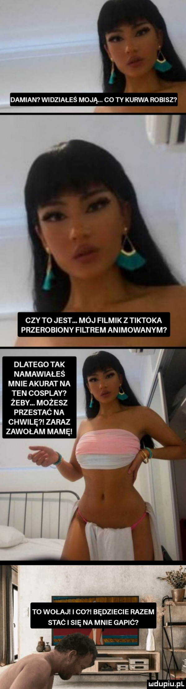 damian widziałeś moją. co ty kurwa robisz czy to jest. mój filmik z tiktoka przerobiony filtrem animowanym dlatego tak namawiałeś mnie akurat na ten cosplay żeby. możesz przestac na chwilę zaraz zawołam mamę ludu piu pl