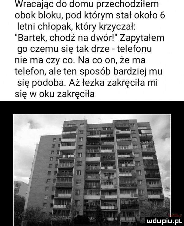 wracając do domu przechodziłem obok bloku pod którym stał około   letni chłopak który krzyczał bartek chodź na dwór zapytałem go czemu się tak drze telefonu nie ma czy co. na co on że ma telefon ale ten sposób bardziej mu się podoba aż łezka zakręciła mi się w oku zakręciła
