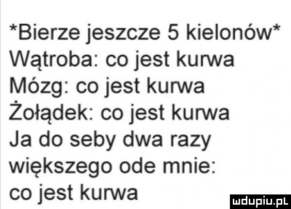 bierze jeszcze   kielonów wątroba co jest kurwa mózg cojest kurwa żołądek co jest kurwa ja do seby dwa razy większego ode mnie co jest kurwa