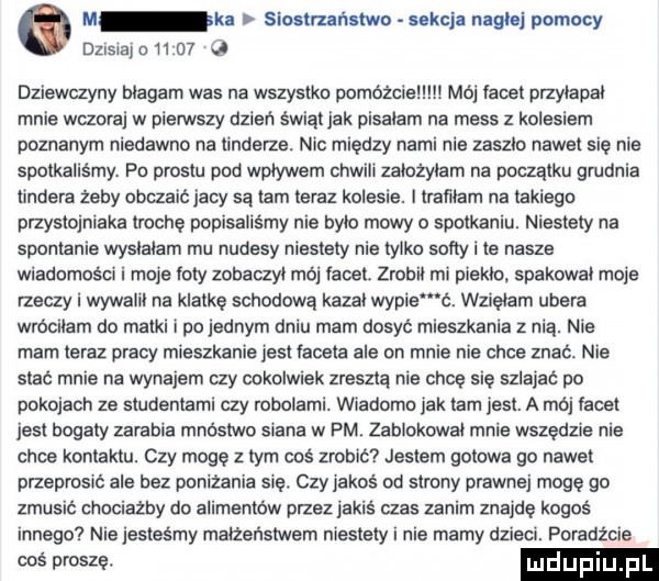 o m ki siostrzańslwo nkcj nagłej pomocy deista o tt    q dliewayny blagam was na wszystki pomóżcie mój tacet przytapal mnie wczoraj w pierwszy dzień świąt jak pisalam na mess z kolesiem poznanym niedawno na tonderze. nic między nami nie zaszlo nawet się nie spotkaliśmy. pn prestu pad wplywem chwili zalozylem na początku grudnia ungera żeby obczaić jacy są tam teraz kolesie. i lramam na takiego przystojniaka trochę popisalismy nie bylo mowy o spotkaniu. niestety na spontanie wyslalam mu nudesy niestety nie tylko softy i te nasze wiadomości i moje loty zobaczyl moj facet zrobił ml piekło. spakowat moje rzeczy i wywaiit na klatkę schodową kazal wycie ć. wzięłam umera wrócnam do matki i po jednym dniu mam dosyć mieszkania z nią. nie mam teraz pracy mieszkanie jest labeta ale on mnie nie chce znać. nie stać mnie na wynajem czy cokolwiek zreszta nie chcę się szlajać po pokojach ze studentami czy robotami. wiadome jak tam jest. a mój lacet jest bogaty zarabia mnostwo stana w pm. zablokowat mnie wszędzie nie chce kontaktu. czy mogę z tym coś zrobić jestem gotowa go nawet przeprosic ale bez poniżania się. czy jakoś od strony prawnej mogę go zmusic chociazby do alimentow przez jakis czas zanim znajdę kogoś innego nie jesteśmy malzenstwem niestety i nie mamy dzieci. poradźcie