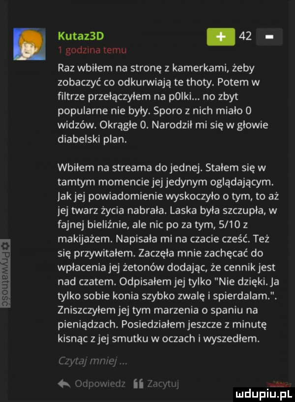 kutaz d.    i godzina emu raz wbiłem na stronę z kamerkami żeby zobaczyć co odkurwiają te troty. potem w filtrze przełączyłem na polki. na zbyt popularne nie byly. sporo z nich mialo   widzów. okragle  . narodzil mi się w glowie diabelski plan. wbilem na streama do jednej. stalem się w tamtym momenciejejjedynym oglądającym jakiej powiadomienie wyskoczyło o tym to aż jej twarz życia nabrala. laska byla szczupla w fajnej bieliźnie ale nic po za tym.      z makijażem. napisala mi na czacie cześć. też się przywitalem. zaczęła mnie zachęcać do wpłaceniajej żetonów dodając że cennikjest nad czatem. odpisalem jej tylko nie dzięki a tylko sobie konia szybko zwale i spierdalam. zniszczylem jej tym marzenia o spaniu na pieniądzach posiedziałem jeszcze   minutę kisnąc z jej smutku w oczach i wyszedlem. mu