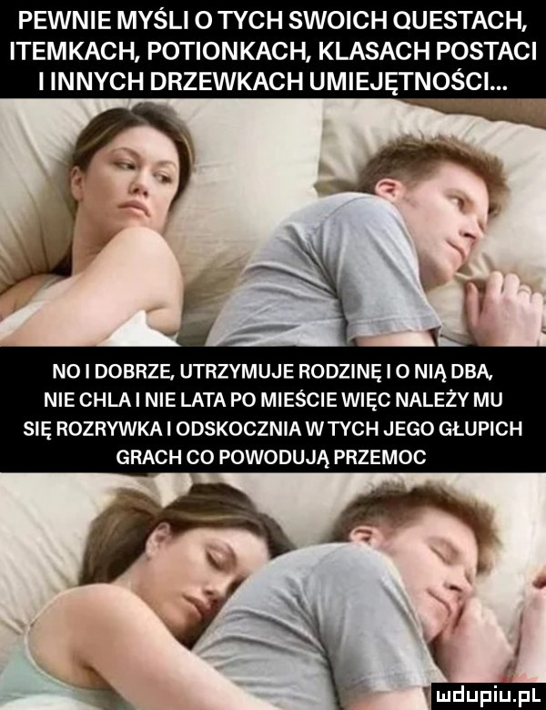 pewnie myśli o tych swoich questach itemkach potionkach klasach postaci i innych drzewkach umiejętności. no i dobrze utrzymuje rodzinę i o nią dba. nie chla i nie lata po mieście więc należy mu się rozrywka odskocznia wtych jego głupich grach c  powodują przemoc