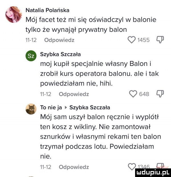 natalia polańska mój facet też mi się oświadczyl w balonie tylko że wynajął prywatny balon  h  odpowiedz o i    q    szybka szczala moj kupił specjalnie własny balon i zrobił kurs operatora balonu. ale i tak powiedziałam nie hihi. wz odpowiedz o     q to nie ja szybka szczała mój sam uszył balon ręcznie iwyplótl ten kosz z wikliny. nie zamontował sznurków i wlasnymi rekami ten balon trzymał podczas lotu. powiedziałam nie. wz odpowiedz c a. luduplu l