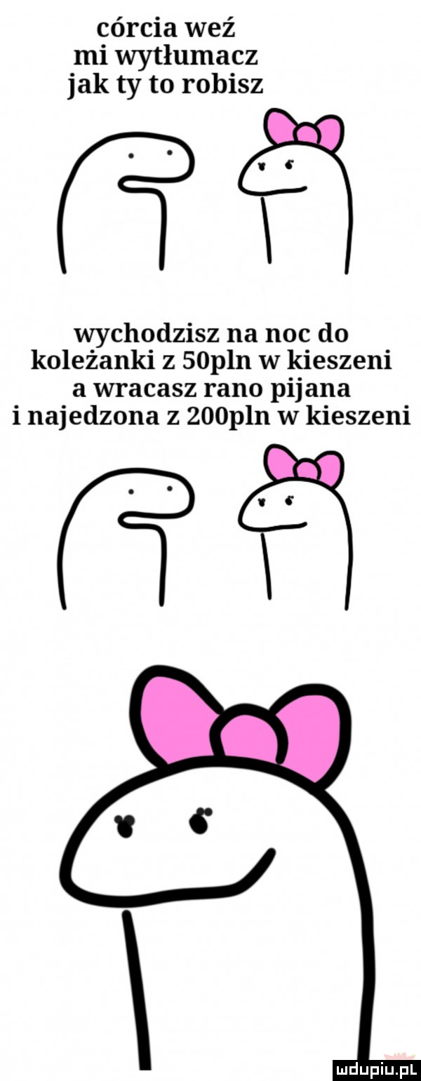 córcia weź mi wytłumacz jak ty to robisz eq wychodzisz na noc do koleżanki z   pln w kieszeni a wracasz rano pijana i najedzona z    pln w kieszeni w