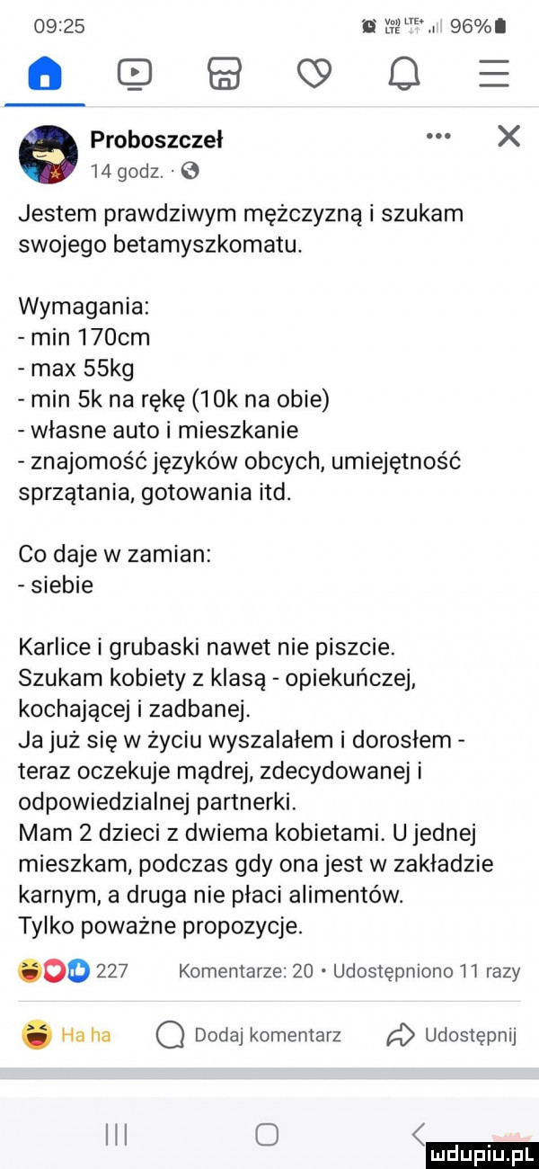 fama    oęqgo proboszczeł x    godz.   jestem prawdziwym mężczyzną i szukam swojego betamyszkomatu. wymagania min     m max   kg min  k na rękę   k na obie własne auto i mieszkanie znajomość języków obcych umiejętność sprzątania gotowania ind. co daje w zamian siebie karlice i grubaski nawet nie piszcie. szukam kobiety z klasą opiekuńczej kochającej i zadbanej. ja już się w życiu wyszalałem i dorosłem teraz oczekuje mądrej zdecydowanej i odpowiedzialnej partnerki. mam   dzieci z dwiema kobietami. u jednej mieszkam podczas gdy ona jest w zakladzie karnym a druga nie płaci alimentów. tylko poważne propozycje. oo     komentarze    udostępniono ii razy. ha ha o dodaj komentarz udostępnij o