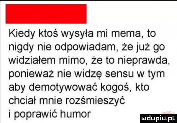 kiedy ktoś wysyła mi mema to nigdy nie odpowiadam że już go widziałem mimo że to nieprawda ponieważ nie widzę sensu wtem aby demotywować kogoś kto chciał mnie rozśmieszyć i poprawić humor
