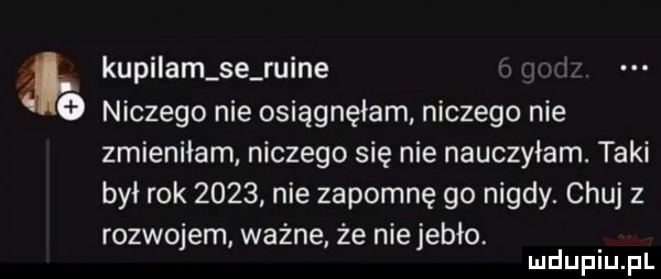 kupilam se ruine   niczego nie osiągnęłam niczego nie zmieniłam niczego się nie nauczyłam. taki był rok      nie zapomnę go nigdy. chuj z rozwojem ważne że niejebło. mduplu pl