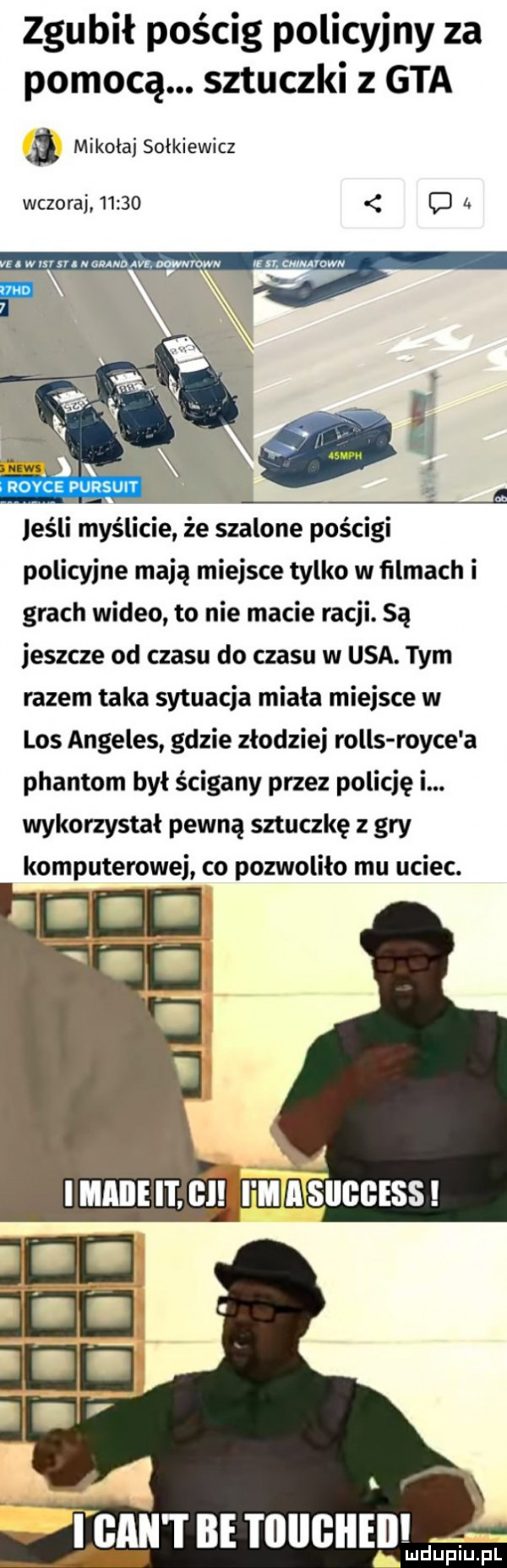 zgubił pościg policyjny za pomocą. sztuczki   gta mikolaj sulkiewicz wczoraj       d z. n. mmm ns. m roww umamwn pufshil. i. a. jeśli myślicie że szalone pościgi policyjne mają miejsce tylko w ﬁlmach i grach wideo to nie macie racji. są jeszcze od czasu do czasu w usa. tym razem taka sytuacja miała miejsce w los angeles gdzie złodziej rolls rolce a plantom był ścigany przez policję i. wykorzystał pewną sztuczkę z gry komputerowej co pozwoliło mu uciec.   gant be i lliigiieil h wdaniu pl