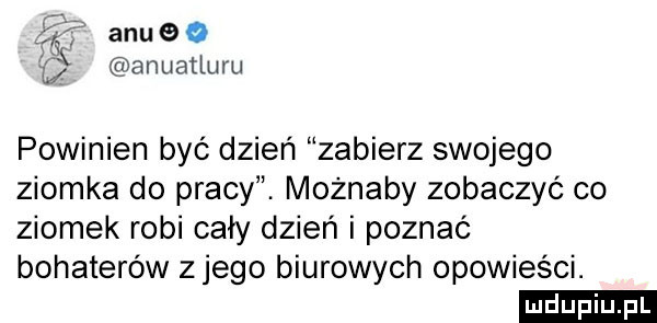 alu o anuatiuru powinien być dzień zabierz swojego ziomka do pracy. możnaby zobaczyć co ziomek robi cały dzień i poznać bohaterów z jego biurowych opowieści. ludu iu. l