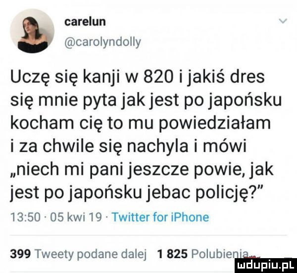 careiun carolyndoliy uczę się kanji w     i jakiś dres się mnie pyta jakjest po japońsku kocham cię to mu powiedziałam i za chwile się nachyla i mówi niech mi pani jeszcze powie jak jest po japońsku jebac policję          kwi    twitterfor iphone     tweety podane dalej       polubieni hi