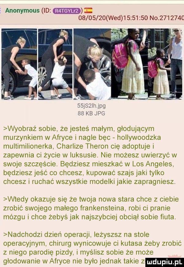 anonymous ld          wed          no       c   j  llijpg    kb jpg wyobraż sobie że jesteś malym głodującym murzynkiem w afryce i nagle bec hollywoodzka multimilionerka charlize treron cię adoptuje zapewnia oi zycie w iuksusie. nie mozesz uwterzyc w swoje szcześmet bedziesz mieszkać w los angeles będziesz jeść co chcesz kupowac szajs jaki tylko chcesz i ruchac wszystkie modelki jakie zapragniesz. wtedy okazuje sie że twoja nowa stara chce z ciebie zrobić swojego malego frankensteina robi oi pranie mózgu i chce zebyś jak najszybciej obciąl sobie fiuta nadchodzi dzień operacji lezyszsz na stole operacyjnym chirurg wypicowuje cl kutasa zeby zrobić z niego parodię pizdy i myślisz sobie ze moze glodowanie w afryce nie było jednak takie z