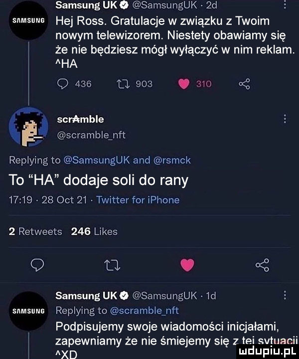 snmsuns ce samsung udo samsunguk  d hej ross. gratulacje w związku z twoim nowym telewizorem. niestety obawiamy się że nie będziesz mógł wyłączyć w nim reklam. aha q     u    .       scrabble scrabble nat replying to samsunguk and rsmck to ha dodaje soli do rany          oit    twitter for iphone   reiweets     limes snmsunm fl. bś samsung udo samsunguk  d replying to scrabble nﬂ podpisujemy swoje wiadomości inicjałami zapewniamy że nie śmiejemy się z tai svjuacii agd mduplu pl