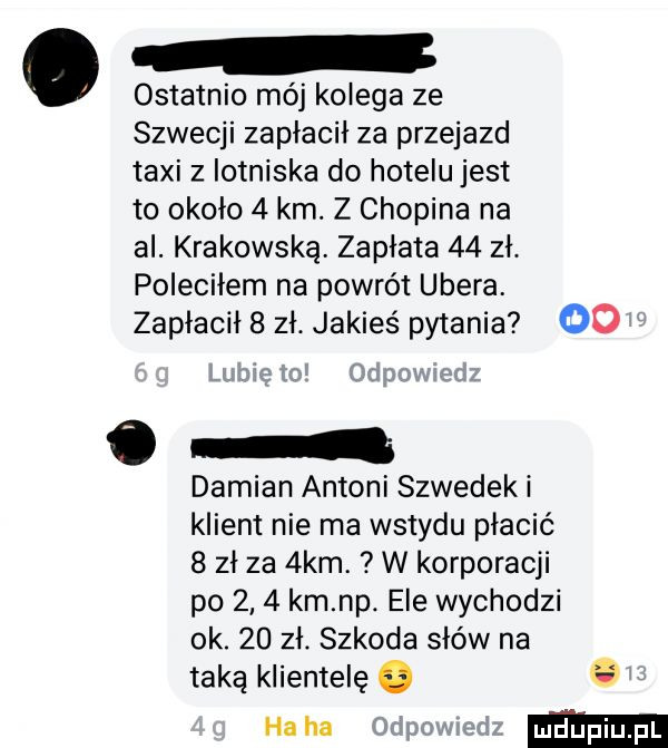 n. ostatnio mój kolega ze szwecji zapłacił za przejazd taxi z iotniska do hotelu jest to około   km. z chopina na al. krakowską zapłata    zł. poleciłem na powrót umera zapłacił   zł. jakieś pytania    o damian antoni szwedzki klient nie ma wstydu płacić   zł za  km. w korporacji po     km np. ele wychodzi ok.    zł. szkoda słów na taką klientelę o   haba