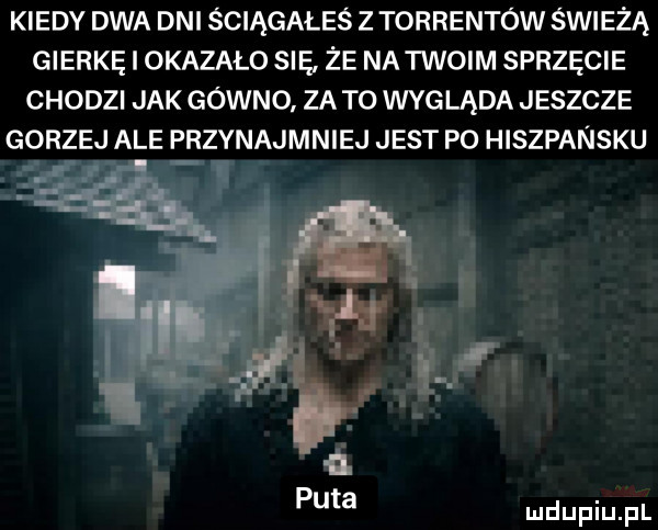 kiedy dwa dni ściągałeś z torrentów świeżą gierkę i okazalo się że na iwoim sprzęcie chodzi jak gowno za to wygląda jeszcze gorzej ale przynajmniej jest po hiszpansku