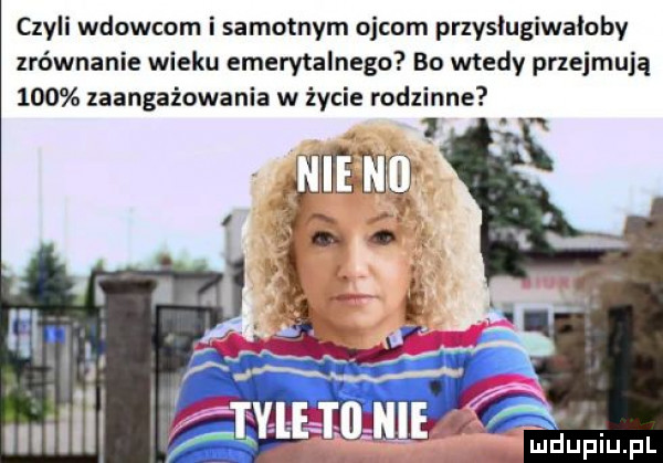 czyli wdowcom i samotnym ojcom przysługiwałoby zrównanie wieku emerytalnego bo wtedy przejmują     zaangażowania w życie rodzinne ki mili kfilliat a l