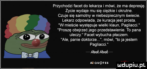 przychodzi facet do lekarza i mówi ze ma depresję zycie wydaje mu się ciężkie i okrutne.   qu się samotny w niehezpieanym świecie. lekarz odpowiada że kuracje jest prosta. w mieście występuje wielki klaun fagiiaoci paszę cbejrzećjegu przedstawianie ta pana uleczy facet wybucha płaczem ale panie dokona mewi m ja jestem fagiiacci milmżf noume lu ﬁpiu pl