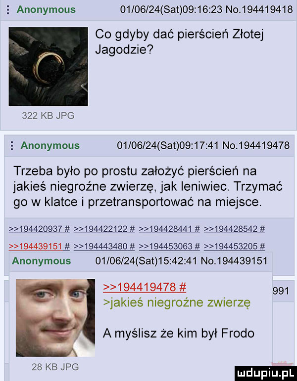 anonymous          set          no           co gdyby dać pierścień zlote jagodzie     kb jpg   anonymous          set          no           trzeba bylo po prestu założyć pierścień na jakieś niegroźne zwierzę jak leniwiec. trzymać go w klatce i przetransponować na miejsce.                                                                                 anonymous          set          no                         jakieś niegroźne zwierzę a myślisz że kim był frodo    kb jpg