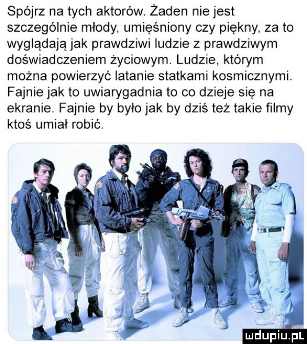 spójrz na tych aktorów. zaden niejest szczególnie miody umięśniony czy piękny za to wyglądają jak prawdziwi ludzie z prawdziwym doświadczeniem życiowym. ludzie którym można powierzyć latanie statkami kosmicznymi. fajnie jak to uwiarygadnia to co dzieje się na ekranie. fajnie by było jak by dziś też takie filmy ktoś umiał robić