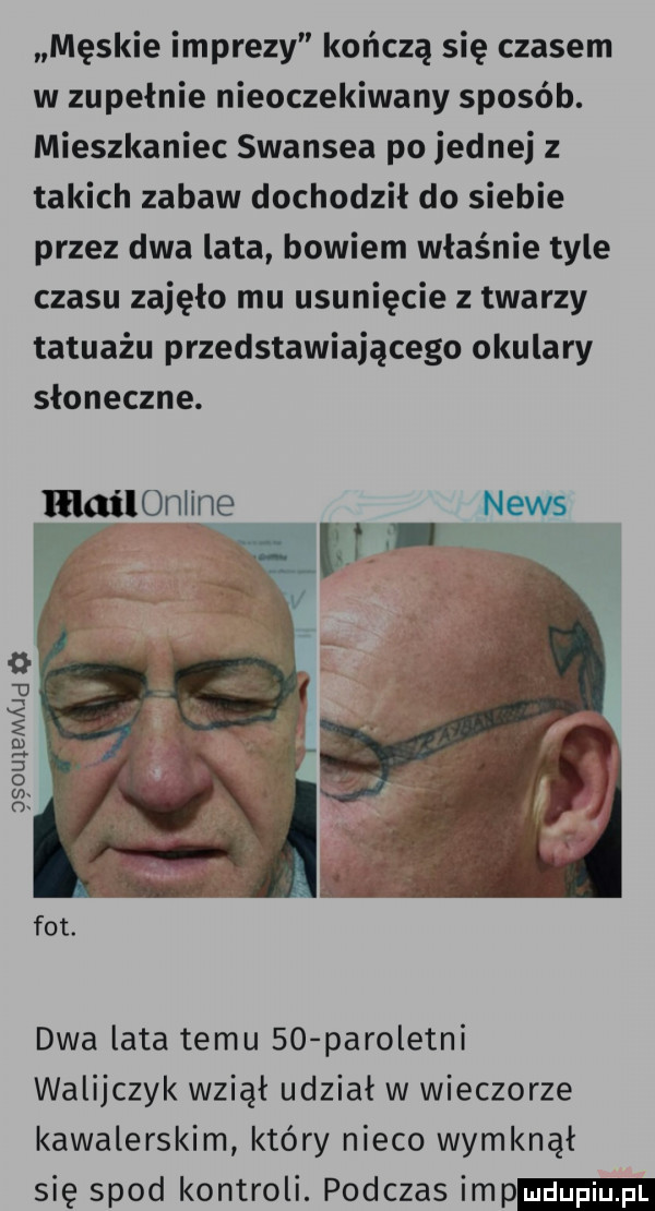 męskie imprezy kończą się czasem w zupełnie nieoczekiwany sposób. mieszkaniec swansea po jednej z takich zabaw dochodził do siebie przez dwa lata bowiem właśnie tyle czasu zajęło mu usunięcie z twarzy tatuażu przedstawiającego okulary słoneczne. lłląiloniine. news w w ęsouxemajd a dwa lata temu    paroletni walijczyk wziął udział w wieczorze kawalerskim który nieco wymknął się spod kontroli. podczas imp