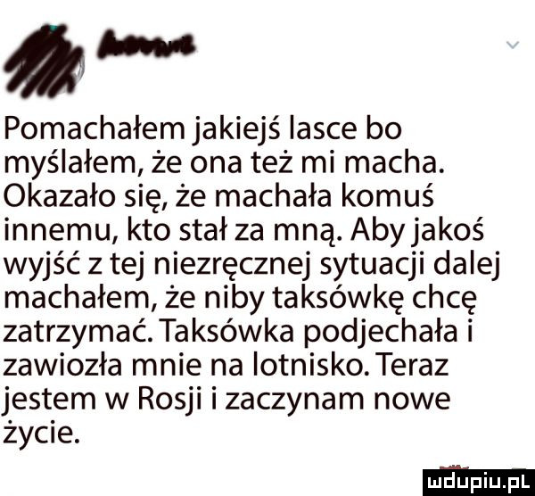 w pomachałem jakiejś iasce bo myślałem że ona też mi macha. okazało się że machała komuś innemu kto stał za mną. abyjakoś wyjść z tej niezręcznej sytuacji dalej machałem że niby taksówkę chcę zatrzymać taksówka podjechała i zawiozła mnie na lotnisko. teraz jestem w rosji i zaczynam nowe życie