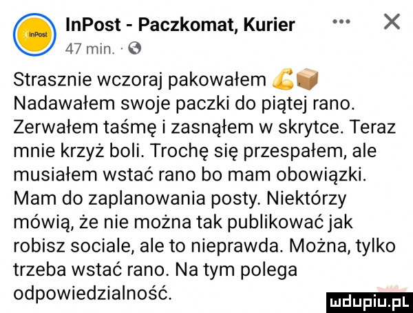 impost paczkomat kurier x    mm. strasznie wczoraj pakowałem bś nadawałem swoje paczki do piątej rano. zerwalem taśmę i zasnąłem w skrytce. teraz mnie krzyż boli trochę się przespałem ale musiałem wstać rano bo mam obowiązki. mam do zaplanowania posty niektórzy mówią że nie można tak publikować jak robisz socjale ale to nieprawda. można tylko trzeba wstać rano. na tym polega odpowiedzialność