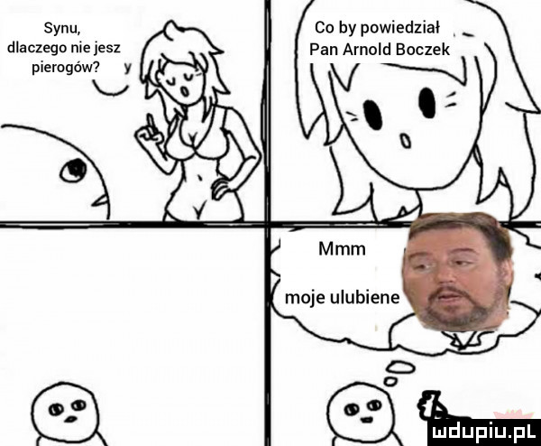 synu. dlaczego nie jesz pierogom co by powiedział pan arnold boczek