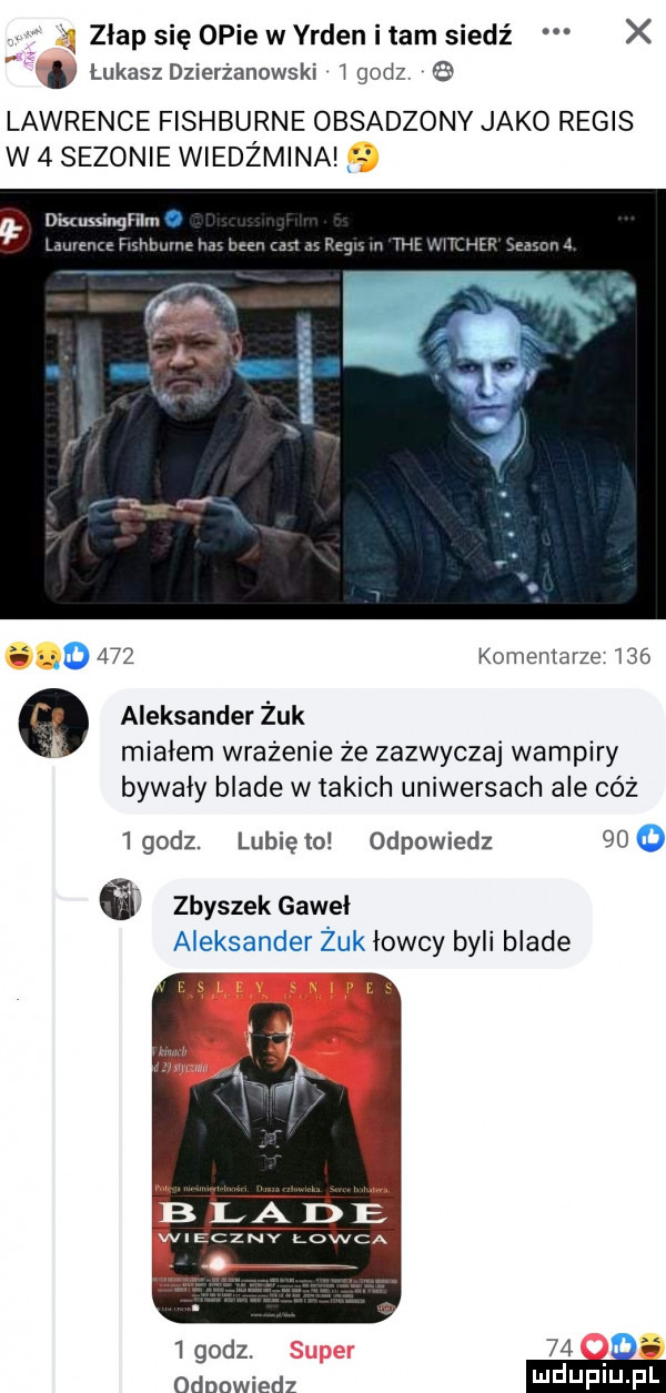 zlap się opie w yrden i tam siedź x lukasz dzierżanowski godz lawrence fishburne obsadzony jako rebis w   sezonie wiedźmina dixussinthm  mm ęmmu ago     komentarze     aleksander żuk mialem wrażenie że zazwyczaj wampiry bywały blade w takich uniwersach ale cóż   godz. lubię lo odpowiedz    o a zbyszek gaweł aleksander żuk łowcy byli blade l godz.    odpowiedz
