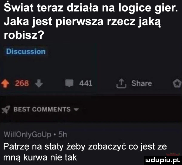 świat teraz działa na logice gier. jaka jest pierwsza rzecz jaką robisz discussoon         sr w iii ql cunmln tx patrzę na staty żeby zobaczyć co jest ze mną kurwa nie tak udupiu pl