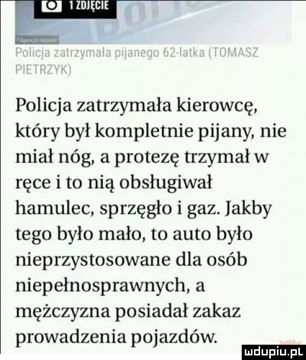 policja zatrzymała kierowcę który był kompletnie pijany nie miał nóg a protezę trzymał w ręce i to nią obsługiwał hamulec sprzęgło i gaz. jakby tego było mało to auto było nieprzystosowane dla osób niepełnosprawnych a mężczyzna posiadał zakaz prowadzenia pojazdów. ludu iu. l