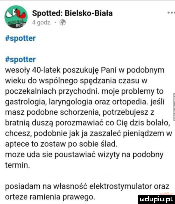 spotted bielsko biala i ch spotter spotter wesoły    iatek poszukuję pani w podobnym wieku do wspólnego spędzania czasu w poczekalniach przychodni. moje problemy to gastrologia laryngologia oraz ortopedia. jeśli masz podobne schorzenia potrzebujesz z bratnią duszą porozmawiać co cię dzis bolalo chcesz podobnie jakla zaszaleć pieniądzem w aptece to zostaw po sobie ślad. moze uda sie poustawiać wizyty na podobny termin. posiadam na własność elektrostymulator oraz orteze ramienia prawego