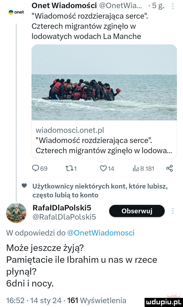 onet wiadomości onerwia.   g. wiadomość rozdzierająca serce. czterech migrantów zginęło w iodowatych wodach la marche wiadomosci onet p wiadomość rozdzierająca serce. czterech migrantów zginęło w lodowa.             in       użytkownicy niektórych kont które lubisz często lubią to konto rafaldiapoiski  w rafaldlapolski  w odpowiedzi do onetwiadomosci możejeszcze żyją pamiętacie ile ibrahim u has w rzece płynął  dni i nocy.          say        wyświetlenia