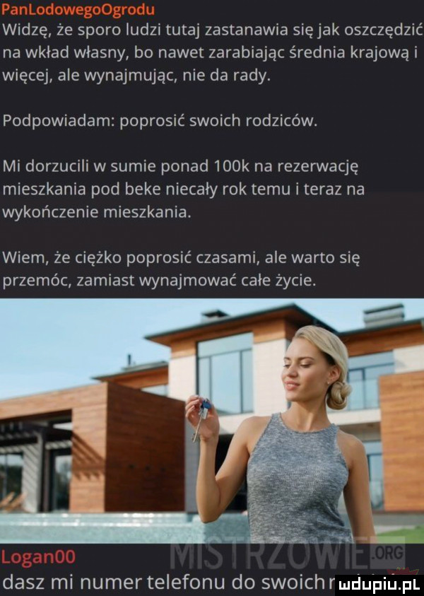 widzę że sporo ludzi tutaj zastanawia siejak oszczędzić na wkład własny bo nawet zarabiając srednia krajową i więcej ale wynajmując nie da rady podpowiadam poprosić swoich rodziców. mi dorzucili w sumie ponad    k na rezerwację mieszkania pod beke niecały rok temu iteraz na wykończenie mieszkania wiem że ciężko poprosić czasami ale warto się przemoc zamiast wynajmować całe życie. a n dasz mi numer telefonu do swoich rmdupiﬁpl