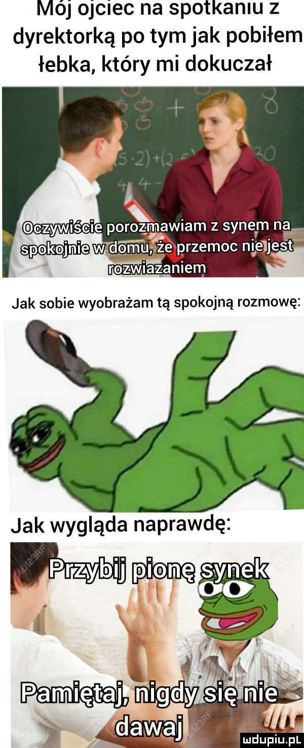 mój ojciec na spotkaniu z dyrektorką po tym jak pobiłem łebka który mi dokuczał czywiście porozwwiam z sene m na spokojnie w domu ze przemoc nieljest jak sobie wyobrażam tą spokojną rozmowę b jak wygląda naprawdę sygk