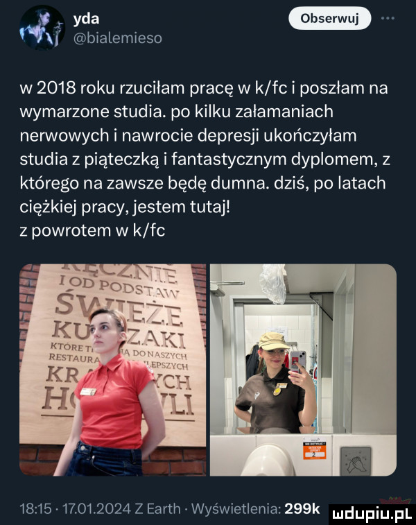 wa rf bialemieso w      roku rzuciłam pracę w k fc i poszłam na wymarzone studia. po kilku załamaniach nerwowych i nawrocie depresji ukończyłam studia z piąteczką i fantastycznym dyplomem z którego na zawsze będę dumna. dziś po latach ciężkiej pracy jestem tutaj z powrotem w k fc                  z earth wyświetlenia    k