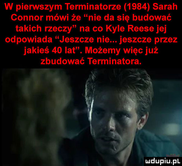 w pienstym terminatorze      sarah connor mówi że nie da się budować takich rzeczy na co kale reesejej odpowiada jeszcze nie. jeszcze przez jakieś    lat. możemy więc już zbudować terminatora. x ga