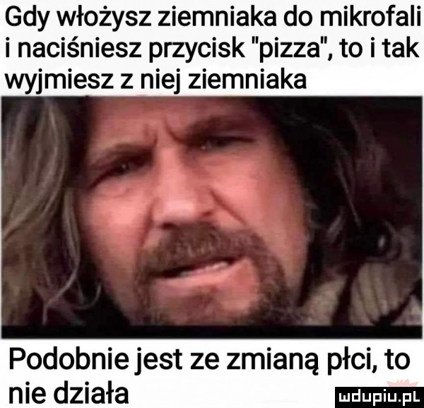 gdy włożysz ziemniaka do mikrofali i naciśniesz przycisk pizza to i tak wyjmiesz z niej ziemniaka podobnie jest ze zmianą płci to nie działa