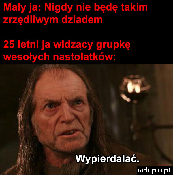 mały ja nigdy nie będę takim zrzędliwym dziadem    letni ja widzący grupkę wesołych nastolatków. wypierdalać. w. mduplu pl
