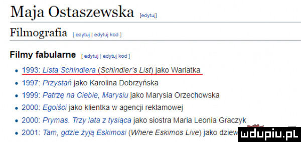 maja ostaszewska w filmografia w w filmy fnbulame earn mym my.      lrsva ia sauna ecs ust abo wawaka.      pnysrań pko karmmz dobrzyńska.      patrzę na creme marysin jako marysia orzecnuwska.      egors crlako klientka w agenql reklame      prymas trzy lala z las ące abo snsva mana leoula gmczyk.      tam gdzie żyją eskimos where estamos lee laka nz