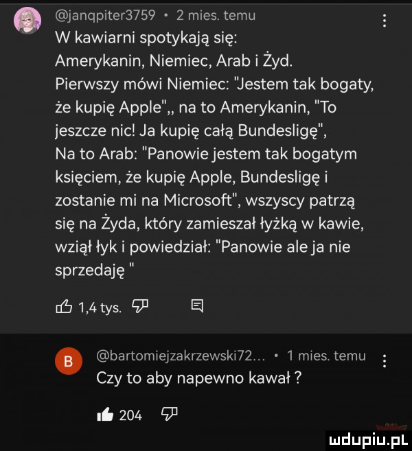 janqpiter       mies. temu w kawiarni spotykają się amerykanin niemiec arab i żyd pierwszy mówi niemiec jestem tak bogaty ze kupię ample na to amerykanin to jeszcze nic ja kupię całą bundesligą na to arab panowiejestem tak bogatym księciem że kupię ample bundesligę i zostanie mi na microsoft wszyscy patrzą się na żyda który zamieszki łyżką w kawie wziąiiyk i powiedział panowie aleja nie sprzedaję if i odys. el bartomieyzakrzewskiu.   mies temu czy to aby napewno kawai ni