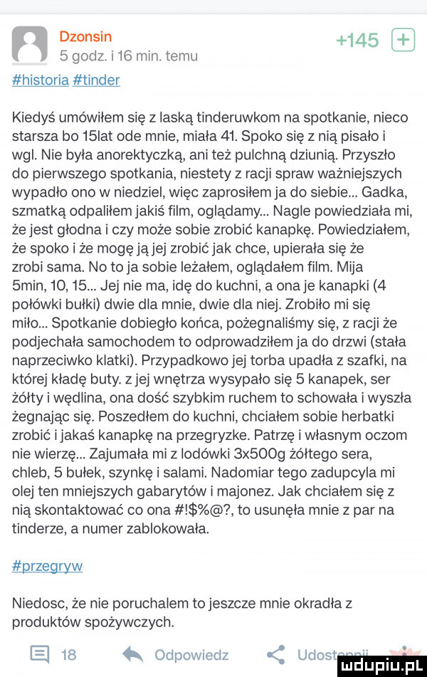 dzonsin       godz. i    mm temu historia tender kiedyś umowilem sie z laską tinderuwkom na spotkanie nieco starsza bo   ikt ode mnie miała   . spoko się z nią pisalo i wal. nie byla anorektyczka ani też pulchna dziunią. przyszlo do pierwszego spotkania. niestety z racji spraw ważniejszych wypadlo ono w niedziel więc zaprosiłem ja do siebie. gadka szmatką odpaliłem jakiś ﬁlm oglądamy. nagle powiedziala mi że jest glodna i czy może sobie zrobić kanapkę. powiedzialem że spoko i że mogę jąjej zrobić jak chce. upierala się że zrobi sama. no to ja sobie leżałem ogladalem film. mija  min      . jej nie ma idę do kuchnia onaje kanapki   polówki bulki dwie dla mnie dwie dla niej. zrobilo mi się milo. spotkanie dobieglo końca. pożegnaliśmy się. z racji że podjechala samochodem to odprowadzilem ja do drzwi stala naprzeciwko klatki. przypadkowojej torba upadla z szafki na której klade buty. zje wnętrza wysypalo się   kanapek ser żółty i wędlina. ona dość szybkim ruchem to schowala i wyszla żegnając się. poszedlem do kuchni chciałem sobie herbatki zrobić ijakaś kanapkę na przegryzke. patrzę i wlasnym oczom nie wierzę. zajumala mi z lodówki  x     zóltego sera chleb.   bulek szynkę i salami. nadomiar tego zadupcyla mi olej ten mniejszych gabarytów i majonez. jak chcialem sie z nią skontaktować co ona to usunęła mnie   par na tonderze. a numer zablokowała. przegryw niedosc. że nie poruchalem to jeszcze mnie okradla z produktów spożywczych. le.    k odpowiedz udost ludupl pl