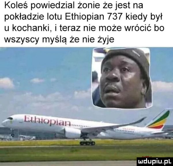 koleś powiedzial żonie że jest na pokładzie lotu ethiopian     kiedy był u kochanki i teraz nie może wrócić bo wszyscy myślą że nie żyje