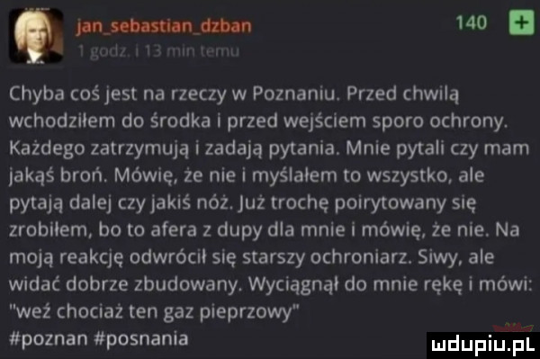 unum     chyba coś jest na rzeczy w poznaniu. przed chwilą wchodziłem do środka i przed wejściem sporo ochrony. każdego zatrzymują i zadają pytania mnie pytali czy mam jakąś broń. mówię że nie i myślałem to wszystko. ale pytają dalej czy jakiś nóż. już trochę poirytowany się zrobiłem bo to afera z dupy dla mnie i mówię że nie. na moją reakcję odwrócii się starszy ochroniarz. siwy ale widać dobrze zbudowany. wyciągnąi do mnie rękę i mówi waż chociaż ten gaz pieprzowy poznan pognania udupiaj pl