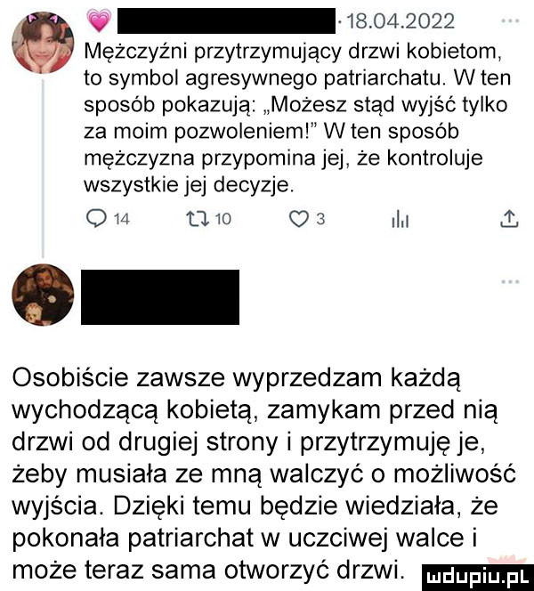 mężczyźni przytrzymujący drzwi kobietom to symbol agresywnego patriarchatu. wien sposób pokazują możesz stąd wyjąc tylko za moim pozwoleniem wien sposob mężczyzna przypomina jej ze kontroluje wszystkie jej decyzje. q         o   ii j osobiście zawsze wyprzedzam każdą wychodzącą kobietą zamykam przed nią drzwi od drugiej strony i przytrzymuje je żeby musiała ze mną walczyć o możliwośc wyjscia. dzięki temu będzie wiedziała że pokonała patriarchat w uczciwej walce i może teraz sama otworzyć drzwi