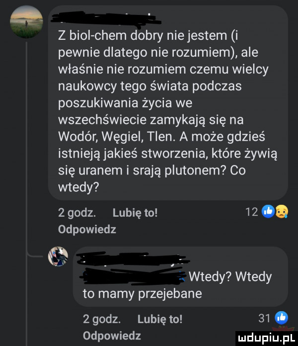 z broi ciem dobry niejestem i pewnie dlatego nie rozumiem ale właśnie nie rozumiem czemu wielcy naukowcy tego świata podczas poszukiwania życia we wszechświecie zamykają się na wodór węgiel tlen. a może gdzieś istnieją jakieś stworzenia które żywią się uranem i srają plutonem co wtedy   godz. lubię to    q odpowiedz     żx wtedy wtedy to mamy przejebane   godz. lubię to   . odpowiedz