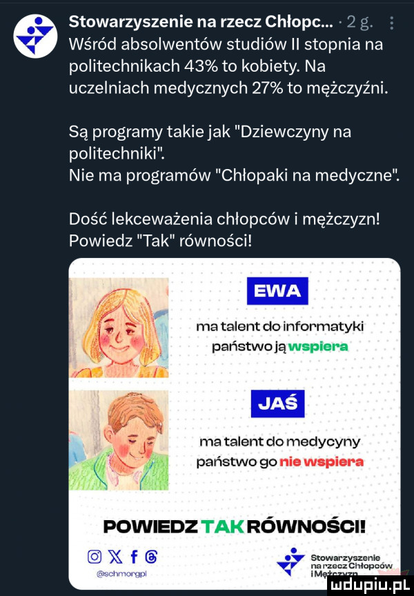 stowarzyszenie na rzecz chlopc.   g. wśród absolwentów studiów ii stopnia na politechnikach    to kobiety. na uczelniach medycznych    to mężczyźni. są programy takie jak dziewczyny na politechniki. nie ma programów chlopaki na medyczne. dość lekceważenia chłopców i mężczyzn powiedz tak równości ma talent do informatyki państwojąwspiera ma talent do medycyny państwo go nie wspiera powiedz tak równości stowarzyszenie n. ppm cmupmw