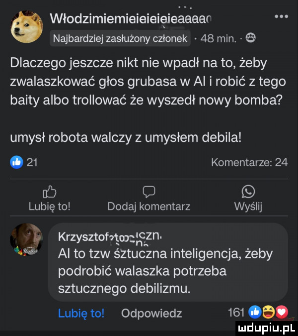 włodzimiemieieieięieaeear najbardziej zasłużony członek    min. dlaczego jeszcze nikt nie wpadł na to żeby zwalaszkować głos grubasa w ai i robić złego bahty albo trollować że wyszedł nowy bomba umysł robota walczy z umysłem debila.    komentarze    mb lubię to dodaj komentarz wyślij b krzysztofvgmłncgn m  al to tlw śztuczna inteligencja żeby podrobić walaszka potrzeba sztucznego debilizmu. lubię to odpowiedz     cb