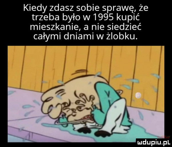 kiedy zdasz sobie sprawę że trzeba było w      kupić mieszkanie a nie siedzieć całymi dniami w żłobku