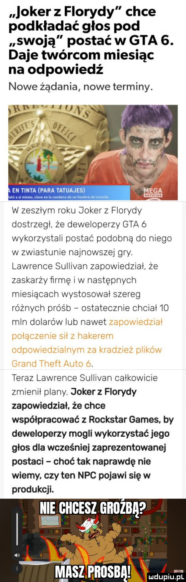 joker z florydy chce podkładać głos pod swoją postać w gta  . daje twórcom miesiąc na odpowiedź nowe żądania nowe terminy. en tinta para tatuajes. j w zeszłym roku joker z florydy dostrzegł że deweloperzy gta ó wykorzystali postać podobną do niego w zwiastunie najnowszej gry. lawrence sullivan zapowiedział że zaskarży lirrnę iw następnych miesiącach wystosował szereg różnych próśb ostatecznie chciał    mln dolarów lub nawet teraz lawrence sullivan całkowicie zmienił plany. joker z florydy zapowiedział że chce współpracować z rockstar gates by deweloperzy mogli wykorzystać jego głos dla wcześniej zaprezentowanej postaci choć tak naprawdę nie wiemy czy ten nbc pojawi się w produkcji. h e g ge z ghuzbę a tn v masz hbosb arial