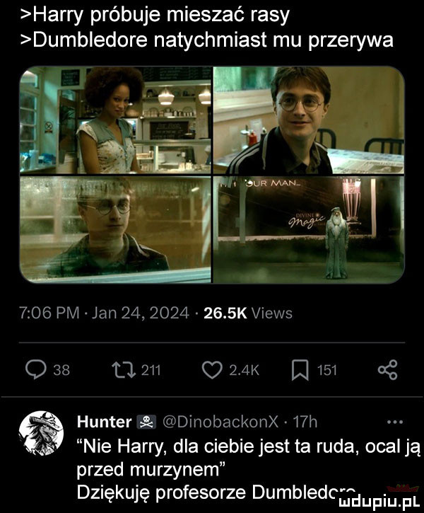 harry próbuje mieszać rasy dumbledore natychmiast mu przerywa      pm jan             k views q    ll     o zak     g hunter dinobackonx   h nie harry dla ciebie jest ta ruda ocal ją przed murzynem dziękuję profesorze dumbled adiu pl