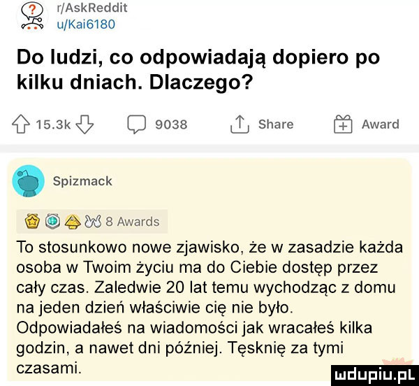 i askreddit. u kai     do ludzi co odpowiadają dopiero po kilku dniach. dlaczego     kq      il stare award. spizmack.     awards to stosunkowo nowe zjawisko że w zasadzie każda osoba w twoim życiu ma do ciebie dostęp przez cały czas. zaledwie    lat temu wychodząc z domu na jeden dzień właściwie cię nie było odpowiadaies na wiadomości jak wracałeś kilka godzin a nawet dni później. tęsknię za tymi
